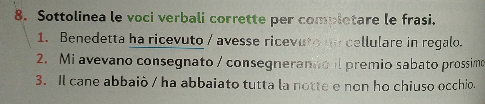 Sottolinea le voci verbali corrette per completare le frasi. 
1. Benedetta ha ricevuto / avesse ricevuto un cellulare in regalo. 
2. Mi avevano consegnato / consegneranno il premio sabato prossimo 
3. Il cane abbaiò / ha abbaiato tutta la notte e non ho chiuso occhio.