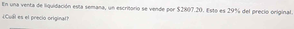 En una venta de liquidación esta semana, un escritorio se vende por $2807.20. Esto es 29% del precio original. 
¿Cuál es el precio original?