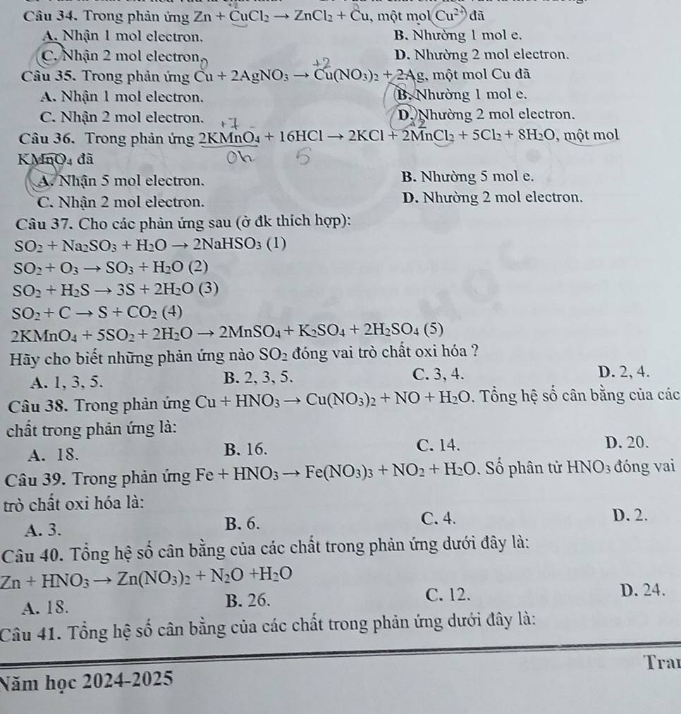 Trong phản ứng Zn+CuCl_2to ZnCl_2+Cu , một mol 1Cu^(2+) đã
A. Nhận 1 mol electron. B. Nhường 1 mol e.
C. Nhận 2 mol electron D. Nhường 2 mol electron.
Câu 35. Trong phản ứng Cu+2AgNO_3to Cu(NO_3)_2+2Ag , một mol Cu đã
A. Nhận 1 mol electron. B. Nhường 1 mol e.
C. Nhận 2 mol electron. D. Nhường 2 mol electron.
Câu 36. Trong phản ứng 2KMnO_4+16HClto 2KCl+2MnCl_2+5Cl_2+8H_2O , một mol
KMnO4 đã
A. Nhận 5 mol electron. B. Nhường 5 mol e.
C. Nhận 2 mol electron. D. Nhường 2 mol electron.
Câu 37. Cho các phản ứng sau (ở đk thích hợp):
SO_2+Na_2SO_3+H_2Oto 2NaHSO_3(1)
SO_2+O_3to SO_3+H_2O(2)
SO_2+H_2Sto 3S+2H_2O(3)
SO_2+Cto S+CO_2(4)
2KMnO_4+5SO_2+2H_2Oto 2MnSO_4+K_2SO_4+2H_2SO_4(5)
Hãy cho biết những phản ứng nào SO_2 đóng vai trò chất oxi hóa ?
A. 1, 3, 5. B. 2, 3, 5. C. 3, 4. D. 2, 4.
Câu 38. Trong phản ứng Cu+HNO_3to Cu(NO_3)_2+NO+H_2O.  Tổng hệ số cân bằng của các
chất trong phản ứng là:
A. 18. B. 16. C. 14.
D. 20.
Câu 39. Trong phản ứng Fe+HNO_3to Fe(NO_3)_3+NO_2+H_2O Số phân tử HNO 03 đóng vai
trò chất oxi hóa là:
A. 3. B. 6. C. 4.
D. 2.
Câu 40. Tổng hệ số cân bằng của các chất trong phản ứng dưới đây là:
Zn+HNO_3to Zn(NO_3)_2+N_2O+H_2O
A. 18. B. 26.
C. 12. D. 24.
Câu 41. Tổng hệ số cân bằng của các chất trong phản ứng dưới đây là:
Traı
Năm học 2024-2025