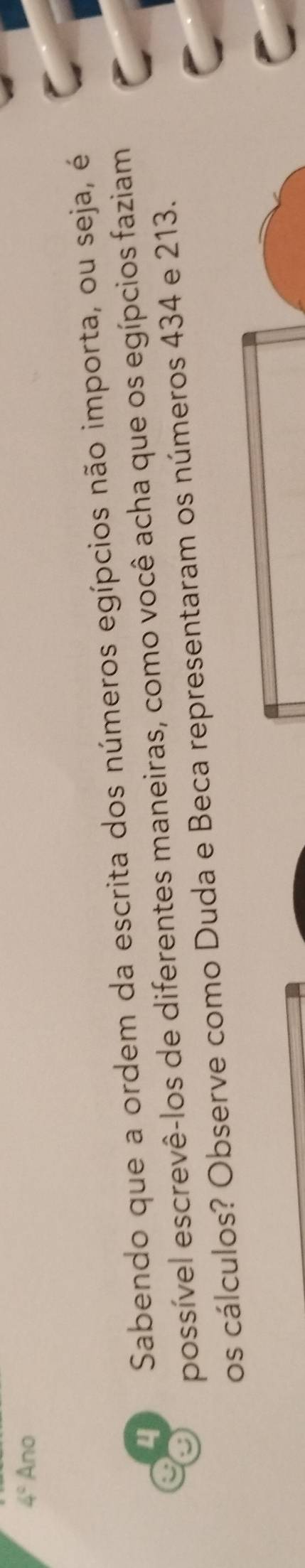 4° Ano 
4 Sabendo que a ordem da escrita dos números egípcios não importa, ou seja, é 
possível escrevê-los de diferentes maneiras, como você acha que os egípcios faziam 
os cálculos? Observe como Duda e Beca representaram os números 434 e 213.