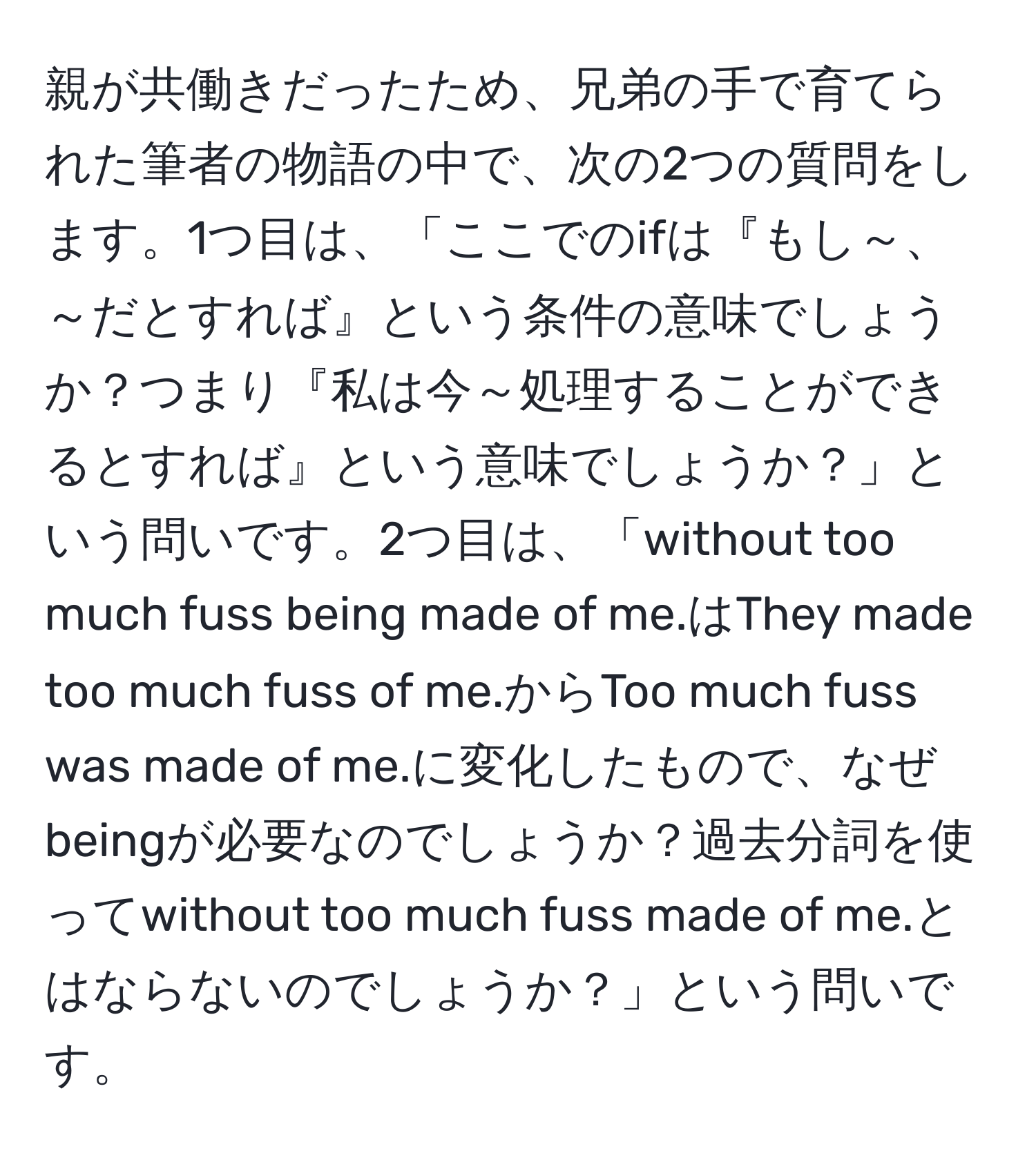 親が共働きだったため、兄弟の手で育てられた筆者の物語の中で、次の2つの質問をします。1つ目は、「ここでのifは『もし～、～だとすれば』という条件の意味でしょうか？つまり『私は今～処理することができるとすれば』という意味でしょうか？」という問いです。2つ目は、「without too much fuss being made of me.はThey made too much fuss of me.からToo much fuss was made of me.に変化したもので、なぜbeingが必要なのでしょうか？過去分詞を使ってwithout too much fuss made of me.とはならないのでしょうか？」という問いです。