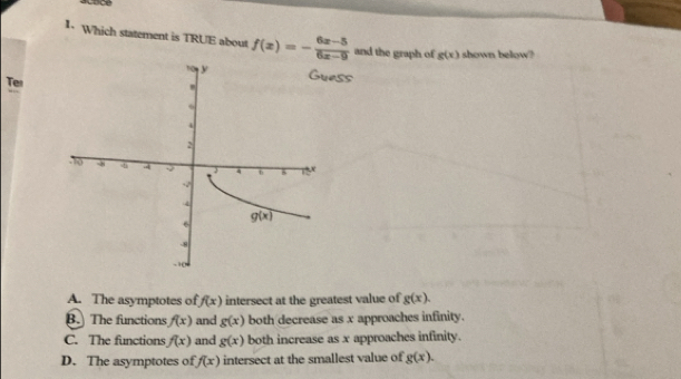 Which statement is TRUE about f(x)=- (6x-5)/6x-9  and the graph of g(x) shown below?
ess
Ter
A. The asymptotes of f(x) intersect at the greatest value of g(x).
B. The functions f(x) and g(x) both decrease as x approaches infinity.
C. The functions f(x) and g(x) both increase as x approaches infinity.
D. The asymptotes of f(x) intersect at the smallest value of g(x).