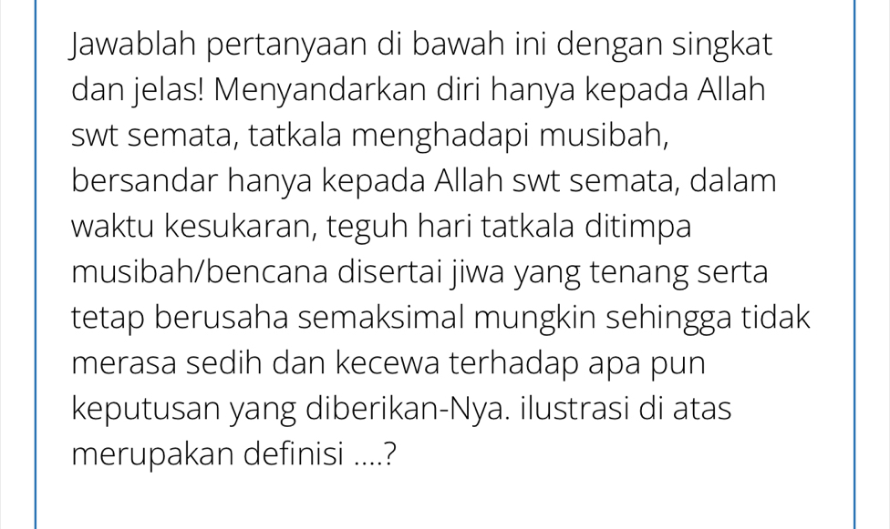 Jawablah pertanyaan di bawah ini dengan singkat 
dan jelas! Menyandarkan diri hanya kepada Allah 
swt semata, tatkala menghadapi musibah, 
bersandar hanya kepada Allah swt semata, dalam 
waktu kesukaran, teguh hari tatkala ditimpa 
musibah/bencana disertai jiwa yang tenang serta 
tetap berusaha semaksimal mungkin sehingga tidak 
merasa sedih dan kecewa terhadap apa pun 
keputusan yang diberikan-Nya. ilustrasi di atas 
merupakan definisi ....?