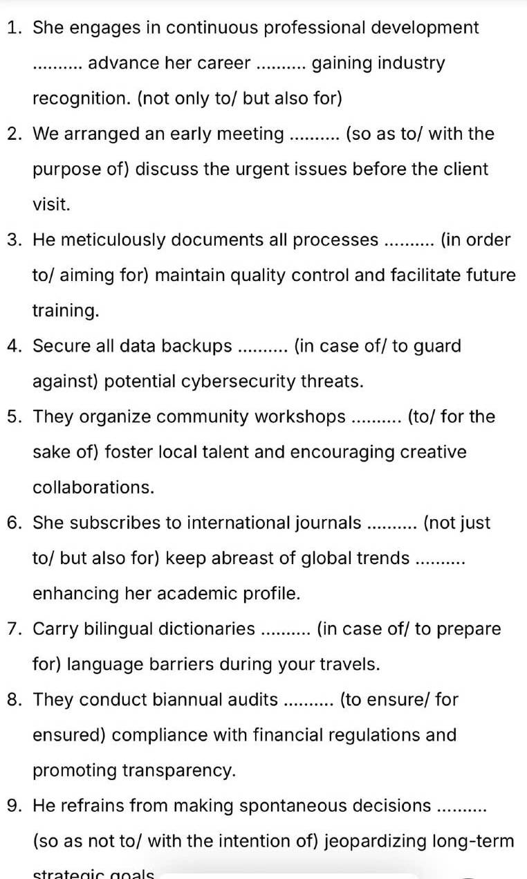 She engages in continuous professional development 
_advance her career _gaining industry 
recognition. (not only to/ but also for) 
2. We arranged an early meeting _(so as to/ with the 
purpose of) discuss the urgent issues before the client 
visit. 
3. He meticulously documents all processes _(in order 
to/ aiming for) maintain quality control and facilitate future 
training. 
4. Secure all data backups .......... (in case of/ to guard 
against) potential cybersecurity threats. 
5. They organize community workshops _(to/ for the 
sake of) foster local talent and encouraging creative 
collaborations. 
6. She subscribes to international journals .......... (not just 
to/ but also for) keep abreast of global trends_ 
enhancing her academic profile. 
7. Carry bilingual dictionaries _(in case of/ to prepare 
for) language barriers during your travels. 
8. They conduct biannual audits _(to ensure/ for 
ensured) compliance with financial regulations and 
promoting transparency. 
9. He refrains from making spontaneous decisions ......... 
(so as not to/ with the intention of) jeopardizing long-term 
strategic goals