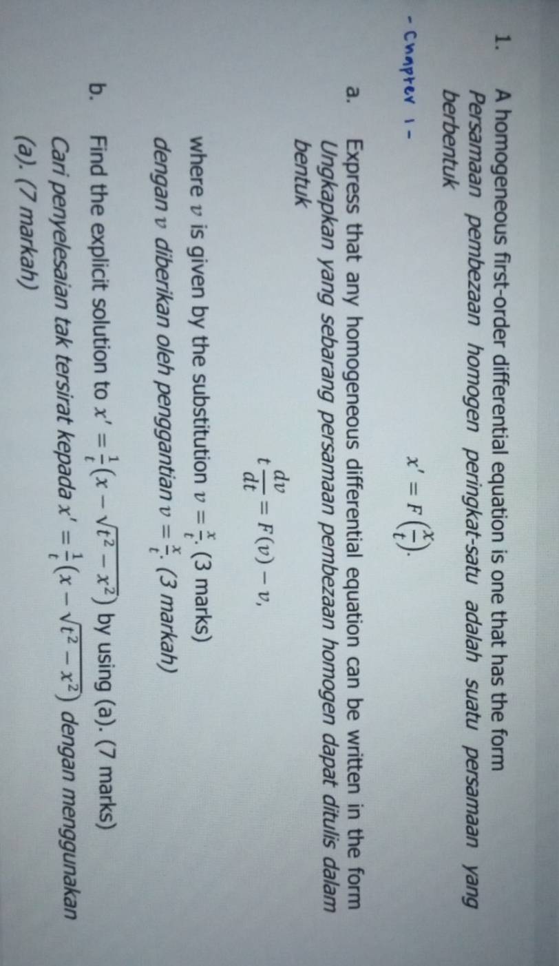 A homogeneous first-order differential equation is one that has the form 
Persamaan pembezaan homogen peringkat-satu adalah suatu persamaan yang 
berbentuk 
- Chapter 1-
x'=F( x/t ). 
a. Express that any homogeneous differential equation can be written in the form 
Ungkapkan yang sebarang persamaan pembezaan homogen dapat ditulis dalam 
bentuk
t dv/dt =F(v)-v, 
where v is given by the substitution v= x/t . (3 marks) 
dengan v diberikan oleh penggantian v= x/t . (3 markah) 
b. Find the explicit solution to x'= 1/t (x-sqrt(t^2-x^2)) by using (a). (7 marks) 
Cari penyelesaian tak tersirat kepada x'= 1/t (x-sqrt(t^2-x^2)) dengan menggunakan 
(a). (7 markah)