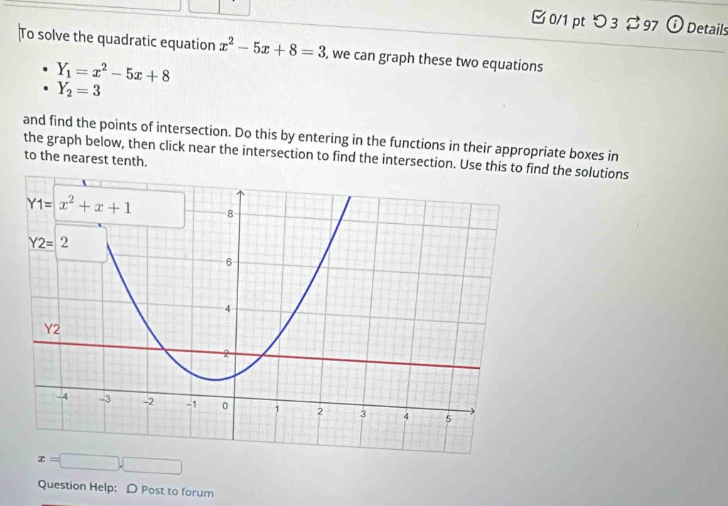 [ 0/1 pt つ 3  97 ⓘ Details
To solve the quadratic equation x^2-5x+8=3 , we can graph these two equations
Y_1=x^2-5x+8
Y_2=3
and find the points of intersection. Do this by entering in the functions in their appropriate boxes in
the graph below, then click near the intersection to find the intersection. Use thisd the solutions
to the nearest tenth.
x=□ ,□
Question Help: D Post to forum