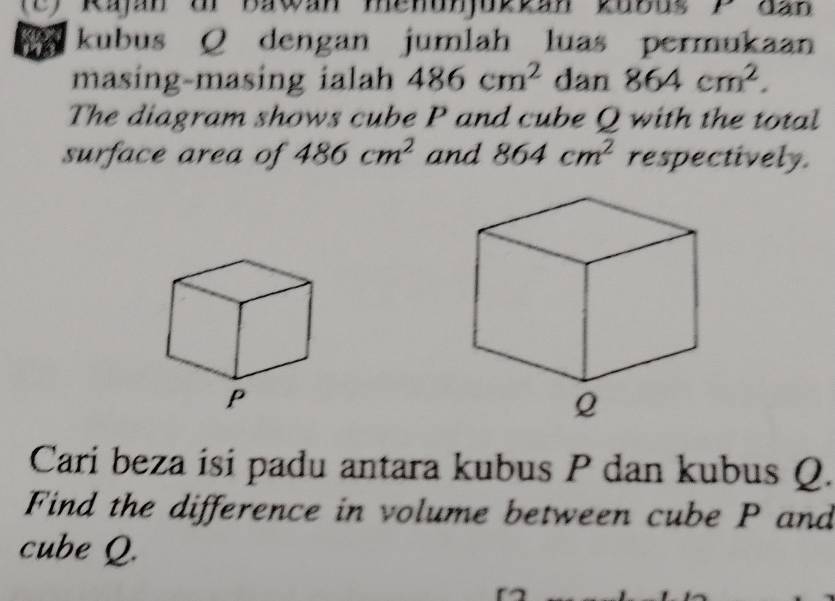 Rajan ur Bawan menunjuktan k0bus yđan 
kubus Q dengan jumlah luas permukaan 
masing-masing ialah 486cm^2 dan 864cm^2. 
The diagram shows cube P and cube Q with the total 
surface area of 486cm^2 and 864cm^2 respectively. 
Cari beza isi padu antara kubus P dan kubus Q. 
Find the difference in volume between cube P and 
cube Q.