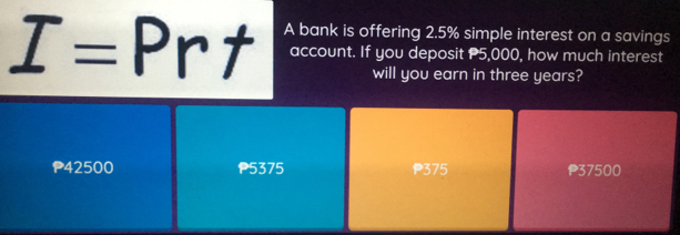 I=Prt A bank is offering 2.5% simple interest on a savings
account. If you deposit P5,000, how much interest
will you earn in three years?
P42500 P5375 P375 P37500