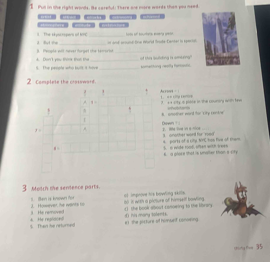 Put in the right words. Be careful: There are more words than you need.
aat altarks astronomy m h n yed
am m ade Grciectue
1. The skyscrapers of NYC _lots of tourists every year.
2. But the _in and around One World Trade Center is special.
3. People will never forget the terrorist_
4. Don't you think that the_ of this building is amazing?
5. The people who built it have _something really fantastic.
2 Complete the crossword.
cross =  1
1. ← city centre
. ←* city, a place in the country with few
Inhabitants
8. another word for 'city centre'
Down :
2. We live in a nice
3. another word for 'road'
4. parts of a city. NYC has five of them.
5. a wide road, often with trees
6. a place that is smaller than a city
3 Match the sentence parts.
1. Ben is known for a) improve his bowling skills.
2. However, he wants to b) it with a picture of himself bowling.
3. He removed c) the book about canoeing to the library.
4. He replaced d) his many talents.
5. Then he returned e) the picture of himself canoeing.
thirty five 35