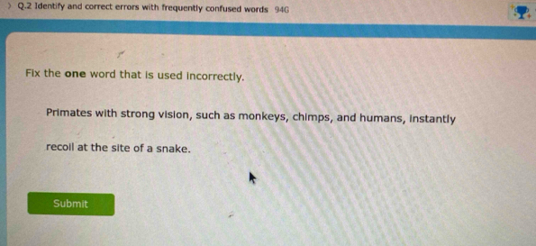 > Q.2 Identify and correct errors with frequently confused words 94G
Fix the one word that is used incorrectly. 
Primates with strong vision, such as monkeys, chimps, and humans, instantly 
recoil at the site of a snake. 
Submit