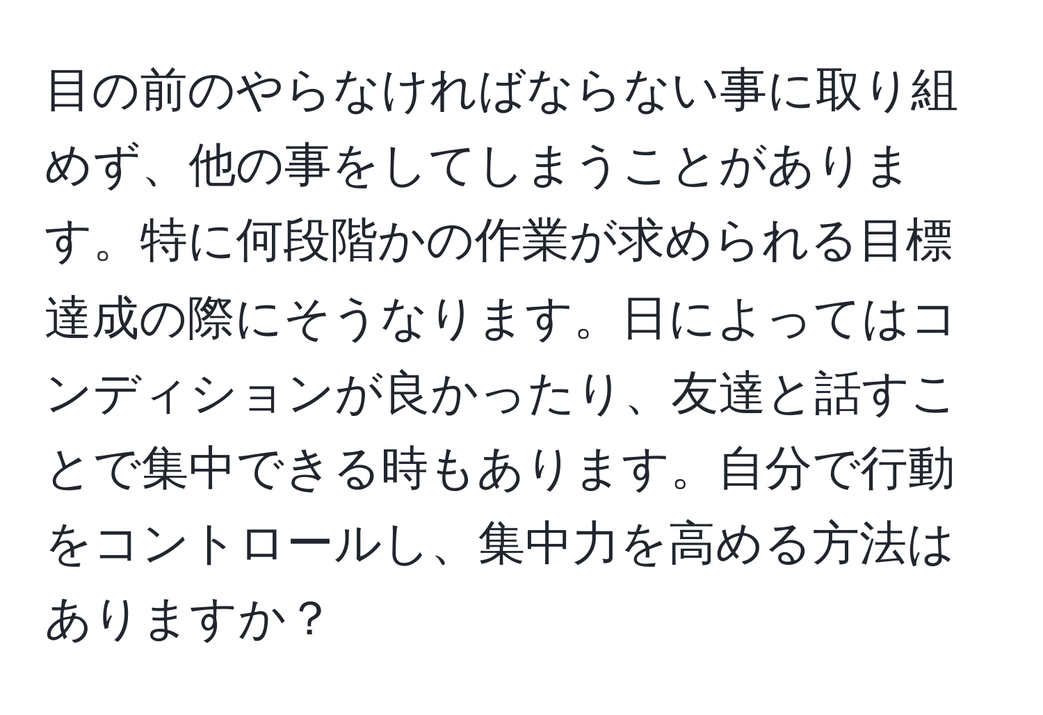 目の前のやらなければならない事に取り組めず、他の事をしてしまうことがあります。特に何段階かの作業が求められる目標達成の際にそうなります。日によってはコンディションが良かったり、友達と話すことで集中できる時もあります。自分で行動をコントロールし、集中力を高める方法はありますか？