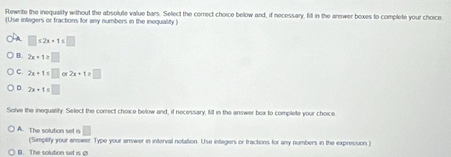 Rewrite the inequality without the absolute value bars. Select the correct choice below and, if necessary, fill in the answer boxes to complete your choice
(Use integers or fractions for any numbers in the inequality.)
A □ ≤ 2x+1≤ □
B. 2x+1≥ □
C. 2x+1≤ □ or 2x+1≥ □
D. 2x+1≤ □
Solve the inequality. Select the correct choice below and, if necessary, fill in the answer box to complete your choice
A. The solution set is □ 
(Simplify your answer. Type your answer in interval notation. Use integers or fractions for any numbers in the expression.)
B. The solution set is Ø