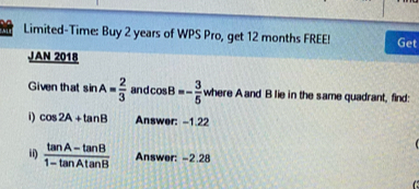 Limited-Time: Buy 2 years of WPS Pro, get 12 months FREE! Get 
JAN 2018 
Given that sin A= 2/3  and cos B=- 3/5  where A and B lie in the same quadrant, find: 
i) cos 2A+tan B Answer: -1.22

ii)  (tan A-tan B)/1-tan Atan B  Answer: -2.28