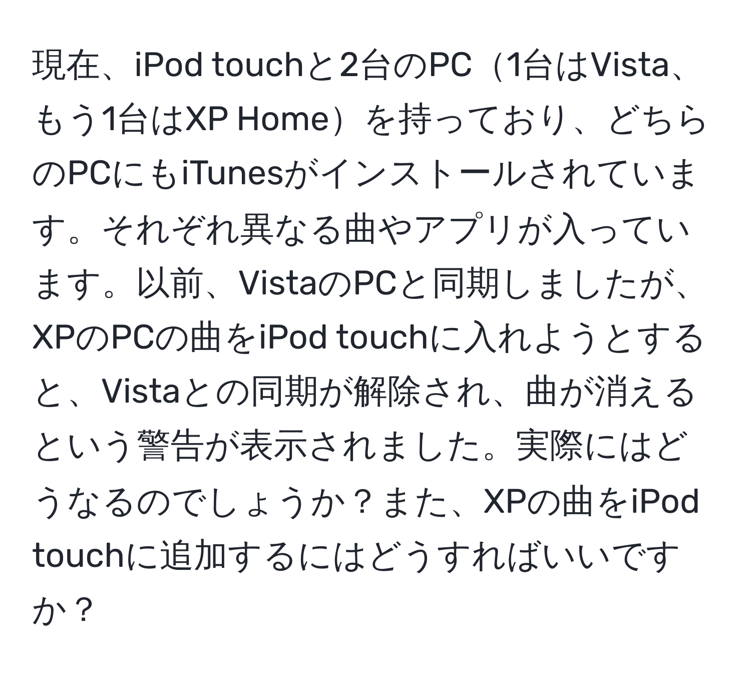 現在、iPod touchと2台のPC1台はVista、もう1台はXP Homeを持っており、どちらのPCにもiTunesがインストールされています。それぞれ異なる曲やアプリが入っています。以前、VistaのPCと同期しましたが、XPのPCの曲をiPod touchに入れようとすると、Vistaとの同期が解除され、曲が消えるという警告が表示されました。実際にはどうなるのでしょうか？また、XPの曲をiPod touchに追加するにはどうすればいいですか？