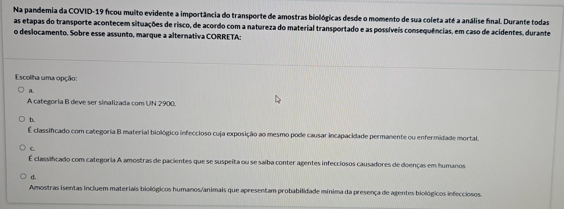 Na pandemia da COVID-19 ficou muito evidente a importância do transporte de amostras biológicas desde o momento de sua coleta até a análise final. Durante todas
as etapas do transporte acontecem situações de risco, de acordo com a natureza do material transportado e as possíveis consequências, em caso de acidentes, durante
o deslocamento. Sobre esse assunto, marque a alternativa CORRETA:
Escolha uma opção:
a.
A categoria B deve ser sinalizada com UN 2900.
b.
É classificado com categoria B material biológico infeccioso cuja exposição ao mesmo pode causar incapacidade permanente ou enfermidade mortal.
C.
É classificado com categoria A amostras de pacientes que se suspeita ou se saiba conter agentes infecciosos causadores de doenças em humanos
Amostras isentas incluem materiais biológicos humanos/animais que apresentam probabilidade mínima da presença de agentes biológicos infecciosos.