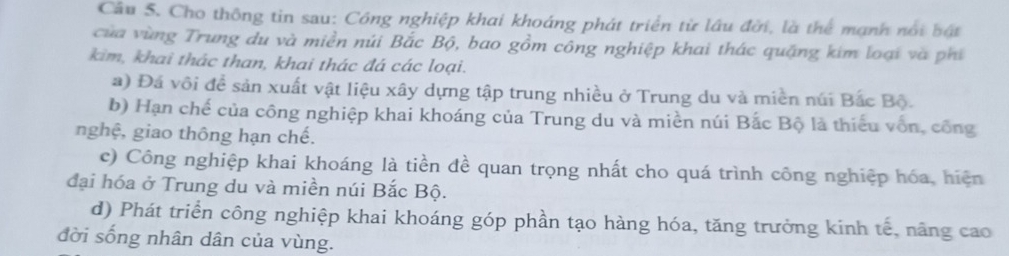 Cho thông tin sau: Công nghiệp khai khoáng phát triển từ lâu đời, là thể mạnh nổi bật
của vùng Trung du và miền núi Bắc Bộ, bao gồm công nghiệp khai thác quặng kim loại và phí
kim, khai thác than, khai thác đá các loại.
a) Đá vôi đề sản xuất vật liệu xây dựng tập trung nhiều ở Trung du và miền núi Bắc Bộ.
b) Hạn chế của công nghiệp khai khoáng của Trung du và miền núi Bắc Bộ là thiếu vốn, công
nghệ, giao thông hạn chế.
c) Công nghiệp khai khoáng là tiền đề quan trọng nhất cho quá trình công nghiệp hóa, hiện
đại hóa ở Trung du và miền núi Bắc Bộ.
d) Phát triển công nghiệp khai khoáng góp phần tạo hàng hóa, tăng trưởng kinh tế, năng cao
đời sống nhân dân của vùng.