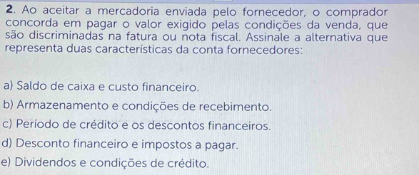 Ao aceitar a mercadoria enviada pelo fornecedor, o comprador
concorda em pagar o valor exigido pelas condições da venda, que
são discriminadas na fatura ou nota fiscal. Assinale a alternativa que
representa duas características da conta fornecedores:
a) Saldo de caixa e custo financeiro.
b) Armazenamento e condições de recebimento.
c) Período de crédito e os descontos financeiros.
d) Desconto financeiro e impostos a pagar.
e) Dividendos e condições de crédito.