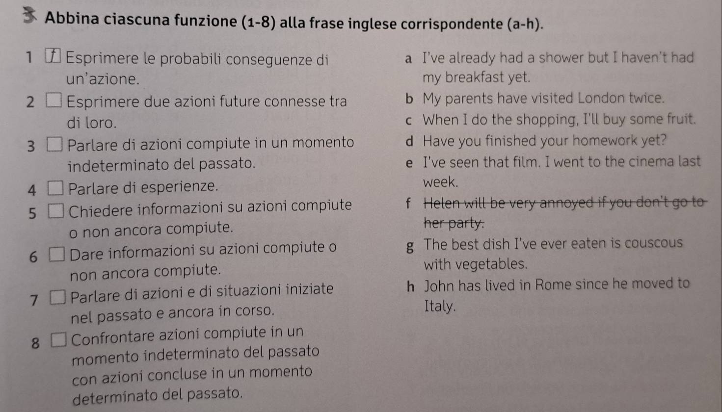 Abbina ciascuna funzione (1-8) alla frase inglese corrispondente (a-h).
1 7 Esprimere le probabili conseguenze di a I've already had a shower but I haven't had
un’azione. my breakfast yet.
2 C Esprimere due azioni future connesse tra b My parents have visited London twice.
di loro. c When I do the shopping, I'll buy some fruit.
3 Parlare di azioni compiute in un momento d Have you finished your homework yet?
indeterminato del passato. e I’ve seen that film. I went to the cinema last
4 Parlare di esperienze.
week.
5 Chiedere informazioni su azioni compiute f Helen will be very annoyed if you don't go to
o non ancora compiute.
her party.
6 Dare informazioni su azioni compiute o g The best dish I've ever eaten is couscous
non ancora compiute.
with vegetables.
7 Parlare di azioni e di situazioni iniziate h John has lived in Rome since he moved to
nel passato e ancora in corso.
Italy.
8 Confrontare azioni compiute in un
momento indeterminato del passato
con azioni concluse in un momento
determinato del passato.