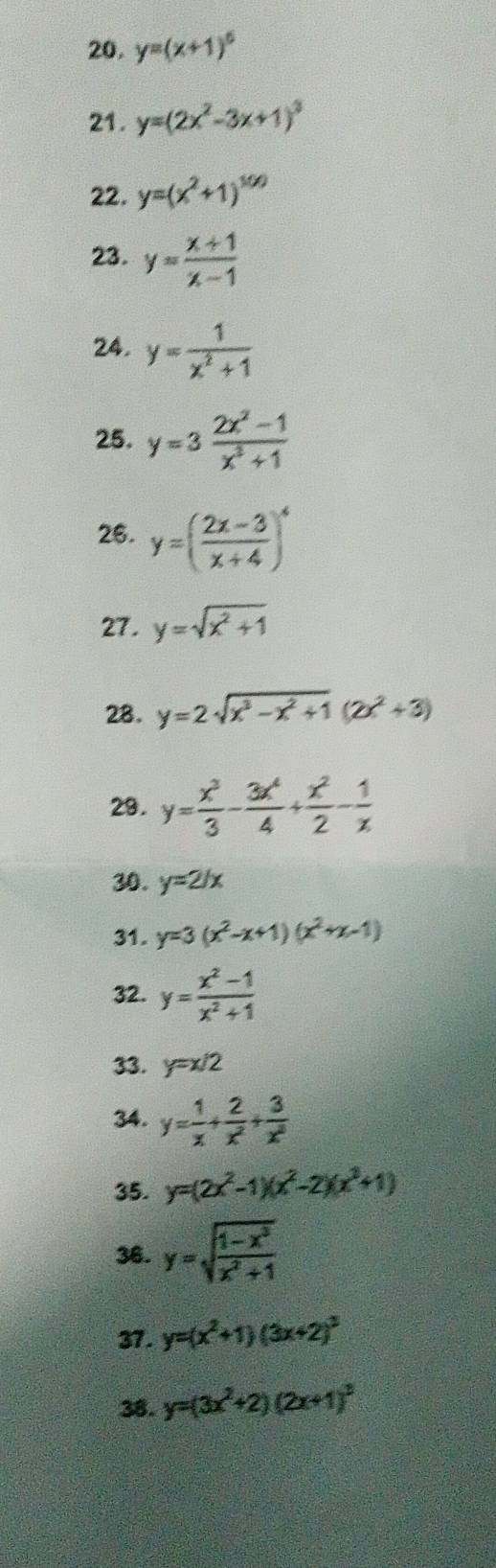 y=(x+1)^6
21. y=(2x^2-3x+1)^3
22. y=(x^2+1)^100
23. y= (x+1)/x-1 
24. y= 1/x^2+1 
25. y=3 (2x^2-1)/x^3+1 
26. y=( (2x-3)/x+4 )^4
27. y=sqrt(x^2+1)
28. y=2sqrt(x^3-x^2+1)(2x^2+3)
29. y= x^3/3 - 3x^4/4 + x^2/2 - 1/x 
30. y=2/x
31. y=3(x^2-x+1)(x^2+x-1)
32. y= (x^2-1)/x^2+1 
33. y=x/2
34. y= 1/x + 2/x^2 + 3/x^3 
35. y=(2x^2-1)(x^2-2)(x^3+1)
36. y=sqrt(frac 1-x^3)x^2+1
37. y=(x^2+1)(3x+2)^2
38. y=(3x^2+2)(2x+1)^2