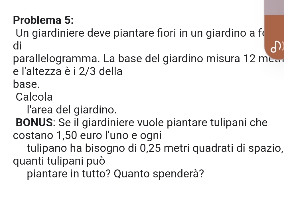 Problema 5: 
Un giardiniere deve piantare fiori in un giardino a fo 
di 
parallelogramma. La base del giardino misura 12 met
e l'altezza è i 2/3 della 
base. 
Calcola 
l'area del giardino. 
BONUS: Se il giardiniere vuole piantare tulipani che 
costano 1,50 euro l'uno e ogni 
tulipano ha bisogno di 0,25 metri quadrati di spazio, 
quanti tulipani può 
piantare in tutto? Quanto spenderà?