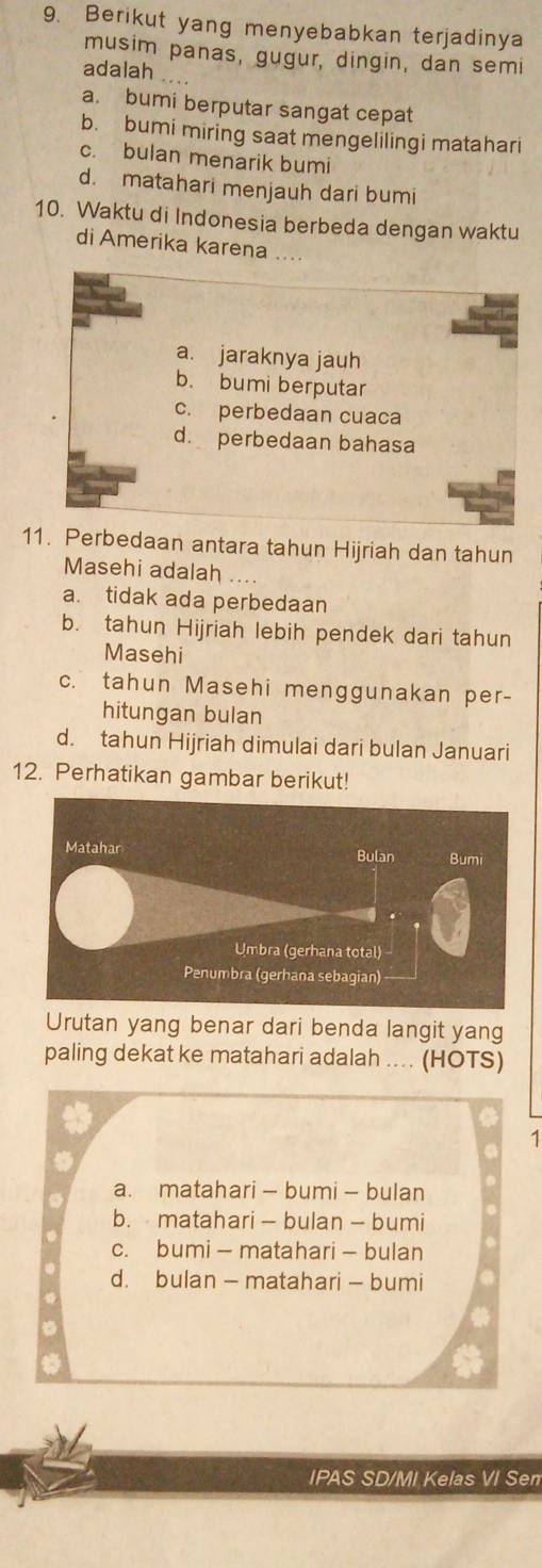 Berikut yang menyebabkan terjadinya
musim panas, gugur, dingin, dan semi
adalah ....
a. bumi berputar sangat cepat
b. bumi miring saat mengelilingi matahari
c. bulan menarik bumi
d. matahari menjauh dari bumi
10. Waktu di Indonesia berbeda dengan waktu
di Amerika karena
a. jaraknya jauh
b. bumi berputar
c. perbedaan cuaca
d. perbedaan bahasa
11. Perbedaan antara tahun Hijriah dan tahun
Masehi adalah
a. tidak ada perbedaan
b. tahun Hijriah lebih pendek dari tahun
Masehi
c. tahun Masehi menggunakan per-
hitungan bulan
d. tahun Hijriah dimulai dari bulan Januari
12. Perhatikan gambar berikut!
Urutan yang benar dari benda langit yang
paling dekat ke matahari adalah .... (HOTS)
1
a. matahari - bumi - bulan
b. matahari - bulan - bumi
c. bumi - matahari - bulan
d. bulan — matahari - bumi
IPAS SD/MI Kelas VI Sem