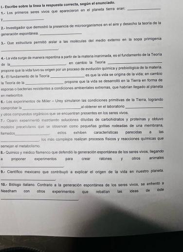 Escribe sobre la línea la respuesta correcta, según el enunciado.
1.- Los primeros seres vivos que aparecieron en el planeta tierra eran:_
_
2.- Investigador que demostró la presencia de microorganismos en el aire y desecho la teoría de la
generación espontánea._
3.- Que estructura permitió aislar a las moléculas del medio externo en la sopa primigenía
_
4.- La vida surge de manera repentina a partir de la matería inanimada, es el fundamento de la Teoría
de ia_ en cambio la Teoría_
propone que la vida tuvo su origen por un proceso de evolución química y prebiológica de la materia.
5.º El fundamento de la Tecría _es que la vida se origina de la vida; en cambio
la Teoría de la _propone que la vida se desarrolló en la Tierra en forma de
esporas o bacterias resistentes a condiciones ambientales extremas, que habrían llegado al planeta
en melearitos
6.- Los experimentos de Miller - Urey simularon las condiciones primitivas de la Tierra, logrando
comprobar la _l  ob len er en el laboraton _
y otros compuestos orgânicos que se encuentran presentes en los seres vivos.
7.- Operin expenmentó mezciando soluciónes diluidas de carbohidratos y proteinas y obtuvo
modelos precelulares que se observan como pequeñas gotitas rodeadas de una membrana,
Itamados_ estos exhiben características parecidas a las
_
, los más complejos realizan procesos físicos y reacciones químicas que
semejan el metabolismo
B.- Químico y médico flamenco que defendió la generación espontánea de los seres vivos, llegando
a proponer experimentos para crear ratones y otros animales
_
9.- Científico mexicano que contribuyó a explicar el origen de la vida en nuestro planeta.
_
10.- Biólogo italiano. Contrario a la generación espontánea de los seres vivos, se enfrentó a
Needham con otros experimentos que rebatian las ídeas de este
_