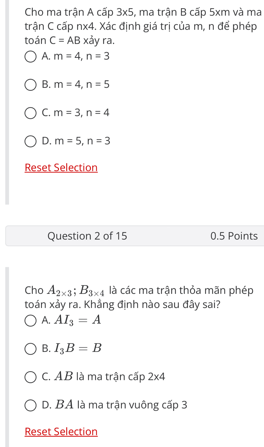 Cho ma trận A cấp 3* 5 , ma trận B cấp 5xm và ma
trận C cấp n* 4. Xác định giá trị của m, n để phép
toán C=AB* dot a y ra.
A. m=4, n=3
B. m=4, n=5
C. m=3, n=4
D. m=5, n=3
Reset Selection
Question 2 of 15 0.5 Points
Cho A_2* 3; B_3* 4 là các ma trận thỏa mãn phép
toán xảy ra. Khẳng định nào sau đây sai?
A. AI_3=A
B. I_3B=B
C. AB là ma trận cấp 2* 4
D. BA là ma trận vuông cấp 3
Reset Selection