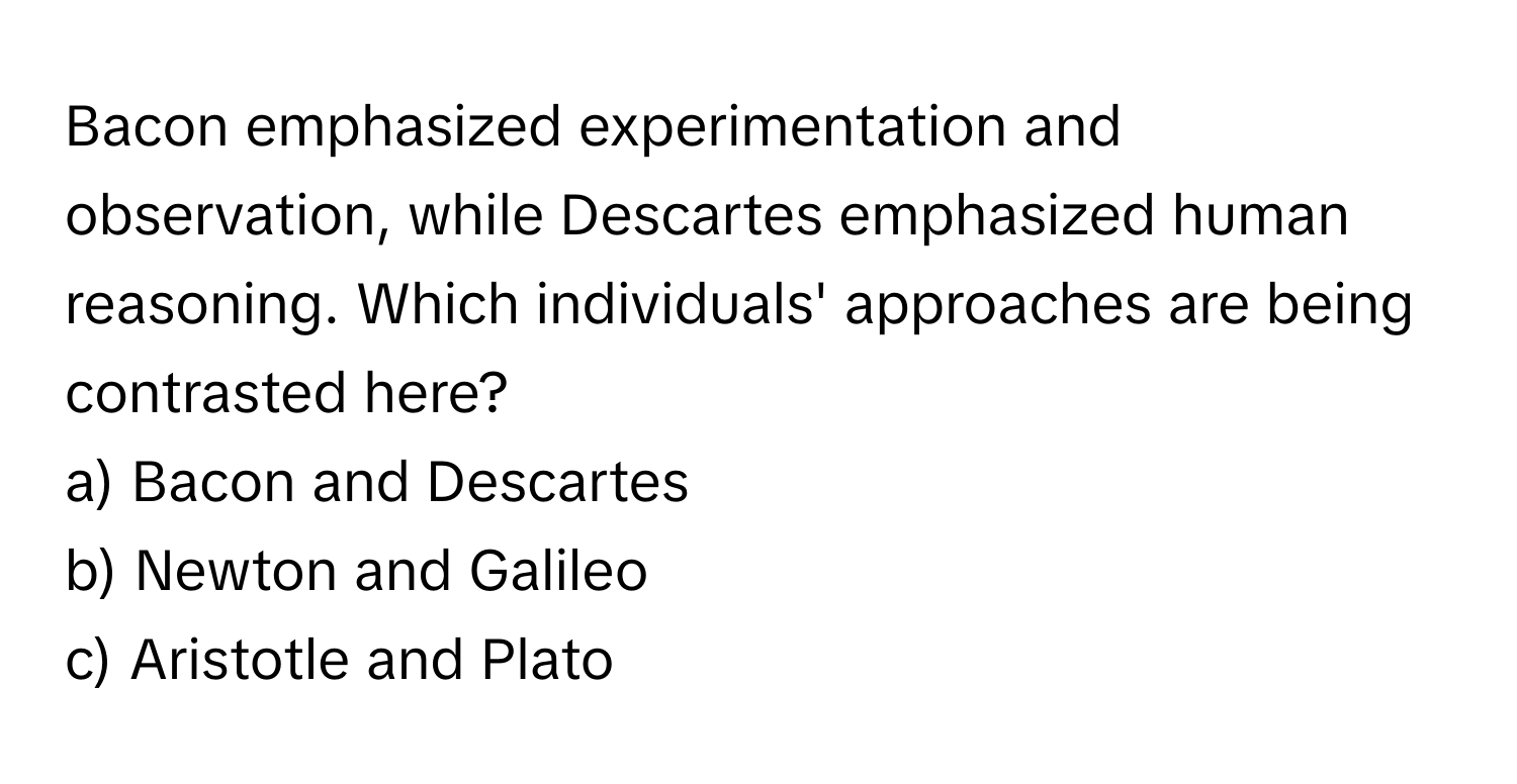 Bacon emphasized experimentation and observation, while Descartes emphasized human reasoning. Which individuals' approaches are being contrasted here?

a) Bacon and Descartes 
b) Newton and Galileo 
c) Aristotle and Plato