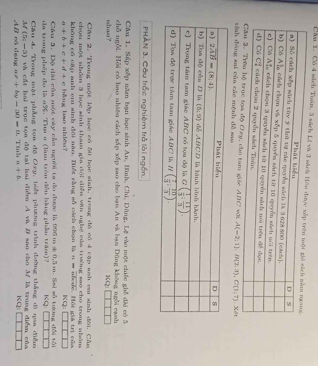 Có 4 sách Toán, 3 sách Lí 
xy, cho tam giác ABC với A(-2;1).B(2:3),C(1:7)
tính đúng sai của các mệnh dề sau . Xét
PHÀN 3. Câu trắc nghiệm trả lời ngắn.
Câu 1. Sắp xếp năm bạn học sinh An, Bình, Chi, Dũng, Lệ vào một chiếc ghế dài có 5
chỗ ngồi. Hội có bao nhiêu cách sáp xếp sao cho bạn An và bạn Dũng không ngồi cạnh
nhau? KQ:
Cầu 2. Trong một lớp học có 50 học sinh, trong đồ có 4 cặp anh em sinh đõi. Cần
chọn một nhóm 3 học sinh tham gia đội diễn văn nghệ của trường sao cho trong nhóm
không có cặp anh em sinh đôi nào. Biết rằng shat O cách chọn là t2=overline c i cide Hỏi giá trị của
a+b+c+e+ d +- e bằng bao nhiều? KQ:
Câu 3. Dộ dài của một cây cầu người ta đo được là 996m± 0,5m. Sai số tương đối tối
da trong phép đo là 4%. Tìm σ (làm tròn dồn hàng phần trăm)? KQ: |
Câu 4. Trong mặt phẳng tọa độ Oxy, biết phương trình dường thẳng di qua điễm
M (5;-3) và cất hai trục tọa độ tại hai điểm A và B sao cho M là trung điểm của
AB có dạng ax+by-30=0. Tính a+b.
KQ: