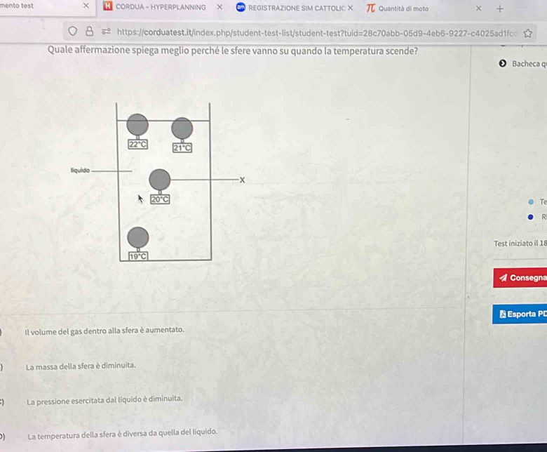 mento test × CORDUA - HYPERPLANNING REGISTRAZIONE SIM CATTOLIC X Quantità di moto × +
https://corduatest.it/index.php/student-test-list/student-test?tuid=28c70abb-05d9-4eb6-9227-c4025ad1fc□
Quale affermazione spiega meglio perché le sfere vanno su quando la temperatura scende?
Bacheca q
T
R
Test iniziato il 18
Consegn
Esporta PI
Il volume del gas dentro alla sfera è aumentato.
La massa della sfera è diminuita.
La pressione esercitata dal liquido è diminuita.
La temperatura della sfera è diversa da quella del liquido.