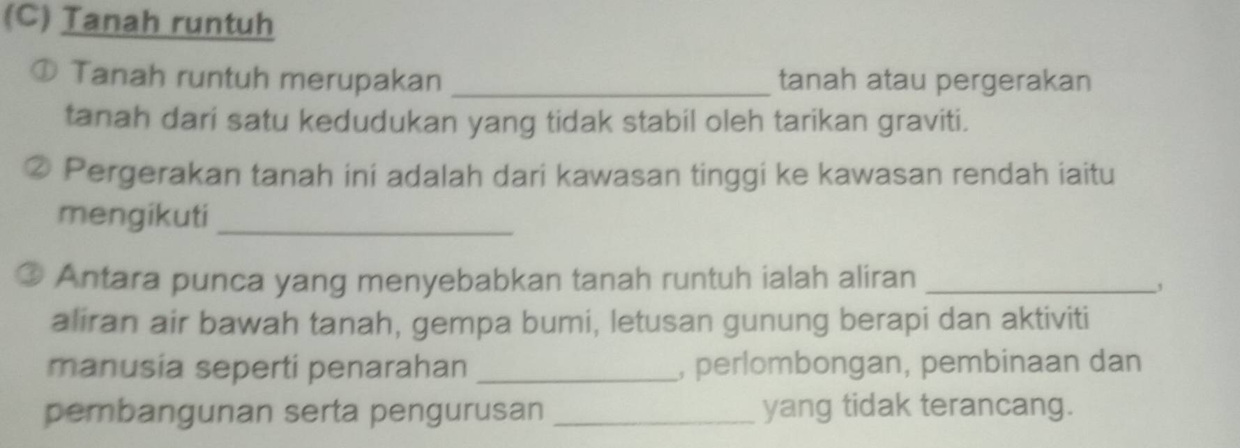 Tanah runtuh 
① Tanah runtuh merupakan _tanah atau pergerakan 
tanah dari satu kedudukan yang tidak stabil oleh tarikan graviti. 
Pergerakan tanah ini adalah dari kawasan tinggi ke kawasan rendah iaitu 
mengikuti_ 
Antara punca yang menyebabkan tanah runtuh ialah aliran_ 
, 
aliran air bawah tanah, gempa bumi, letusan gunung berapi dan aktiviti 
manusia seperti penarahan _, perlombongan, pembinaan dan 
pembangunan serta pengurusan _yang tidak terancang.