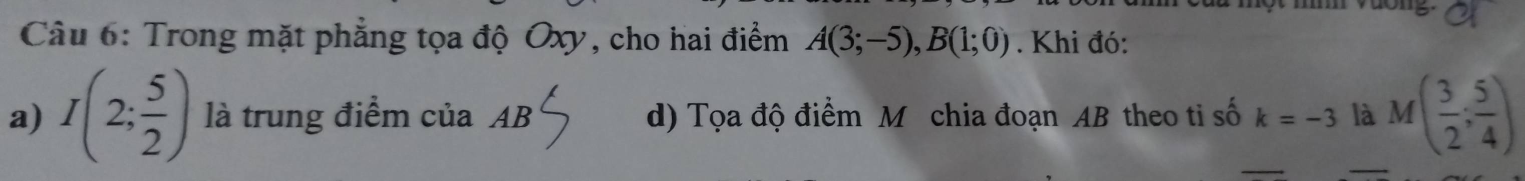 dong 
Câu 6: Trong mặt phẳng tọa độ Oxy, cho hai điểm A(3;-5), B(1;0). Khi đó: 
a) I(2; 5/2 ) là trung điểm của AB d) Tọa độ điểm M chia đoạn AB theo ti số k=-3 là M( 3/2 ; 5/4 )