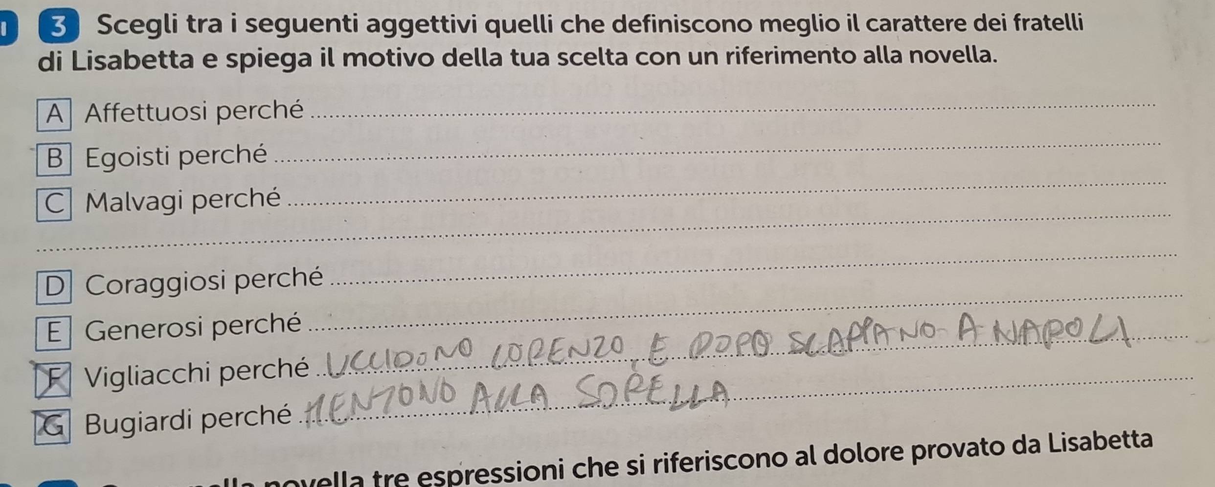 Scegli tra i seguenti aggettivi quelli che definiscono meglio il carattere dei fratelli 
di Lisabetta e spiega il motivo della tua scelta con un riferimento alla novella. 
A Affettuosi perché 
_ 
_ 
_ 
B Egoisti perché 
_ 
C Malvagi perché 
_ 
_ 
D Coraggiosi perché 
E Generosi perché_ 
F Vigliacchi perché_ 
G Bugiardi perché 
wella tre espressioni che si riferiscono al dolore provato da Lisabetta