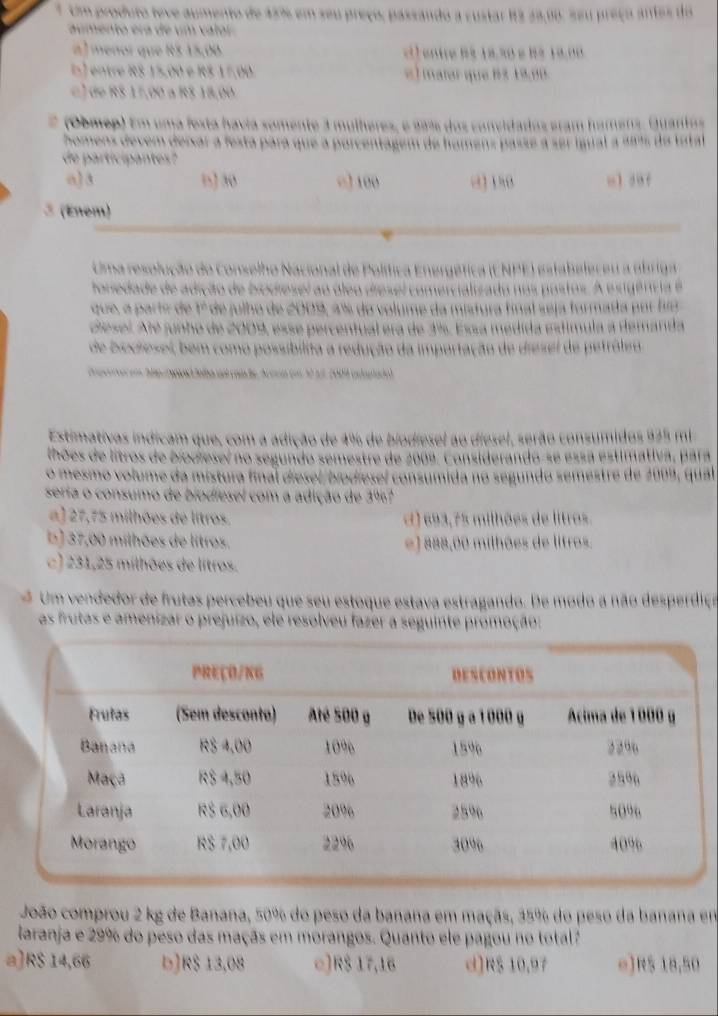 Um produto teve aumento de 45% em seu preço, passando a custar 12 23,68. seu preço antes do
aumento era de um valor
a) meñor que R$ 15,00 e l entre dé 18,30 e b é 19 0 0
s) entre RS 15,00 e RS 17,00. « ) matar que 1 3 1 9,00.
e ) de RS 17,00 a RS 18,00
(Obmep) Em uma festa havia somente 3 mulheres, e aam dos convidados eram hamens. Quantos
homens devem deixar a festá para que a porcentagem de homens passé a ser igual a saí do tatal
de participantes?
o)3 n] 30 □ 100 0180 u1 duf
3 (Enem)
Uma resolução do Conselho Nacional de Política Energética (CNPE) esta
toriedade de adição de biodiesel ao o
que, a partr de 1º de julho de 2009, 4% do volume da mistura fl
iesel. Até junho de 2009, esse percentual era de 1%. Essa med
de biodiesel, bem como possibilita a redução da importação de diesel
Estimativas indicam que, com a adição de 4% de biodiesel ao diesel, sera do consumidos 92º mi
lhões de litros de biodieseí no segundo semestre de 2009. Considerando-se essa estimativa, para
o mesmo volume da mistura final diesel/biodiesel consumida no segundo semestre de 2009, qual
seria o consumo de biodiesel com a adição de 3%7
a ] 27,75 milhões de litros ( ) 693,75 milhões de litros.
b ) 37,00 milhões de litros. e) 888,00 milhões de litros.
c) 231,25 milhões de litros.
Um vendedor de frutas percebeu que seu estoque estava estragando. De modo a não desperdiço
as frutas e amenizar o prejuizo, ele resolveu fazer a seguinte promoção:
João comprou 2 kg de Banana, 50% do peso da banana em maçãs, 35% do peso da banana em
laranja e 29% do peso das maçãs em morangos. Quanto ele pagou no total?
a]R$ 14,66 b]R$ 13,08 □]R$ 17,16 d]R$ 10,97 e]R$ 18,50