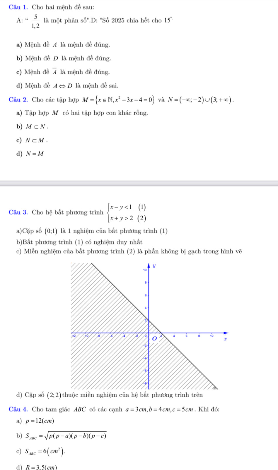 Cho hai mệnh đề sau: 
A: “ 5/1,2  là một phân Soverline O''.D: "Số 2025 chia hết cho 15''
a) Mệnh đề A là mệnh đề đúng. 
b) Mệnh đề D là mệnh đề đúng. 
c) Mệnh đề overline A là mệnh đề đúng. 
d) Mệnh đề ALeftrightarrow D là mệnh đề sai. 
Câu 2. Cho các tập hợp M= x∈ N,x^2-3x-4=0 và N=(-∈fty ;-2)∪ (3;+∈fty ). 
a) Tập hợp M có hai tập hợp con khác rỗng. 
b) M⊂ N. 
c) N⊂ M. 
d) N=M
Câu 3. Cho hệ bất phương trình beginarrayl x-y<1(1) x+y>2(2)endarray.
a)Cặp số (0;1) là 1 nghiệm của bất phương trình (1) 
b)Bất phương trình (1) có nghiệm duy nhất 
c) Miền nghiệm của bất phương trình (2) là phần không bị gạch trong hình vẽ 
d) Cặp số (2;2)
Câu 4. Cho tam giác ABC có các cạnh a=3cm, b=4cm, c=5cm. Khi đó: 
a) p=12(cm)
b) S_ABC=sqrt(p(p-a)(p-b)(p-c))
c) S_ABC=6(cm^2). 
d) R=3.5(cm)