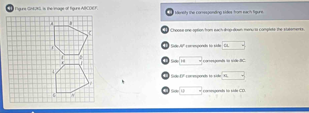 Figure GHIJKL is the image of figure ABCDEF.
Identify the corresponding sides from each figure.
Choose one option from each drop-down menu to complete the statements.
Side AF corresponds to side GL
Side □ corresponds to side BC.
Side EF corresponds to side KL
》 Side □ corresponds to side CD.