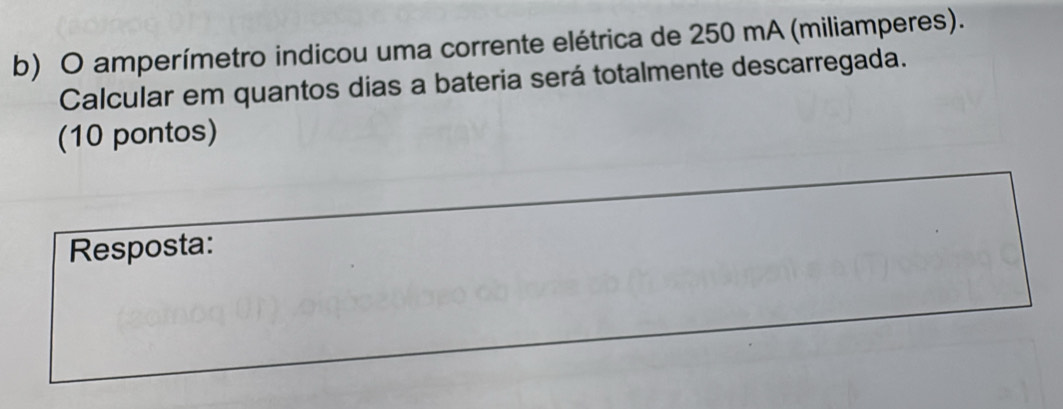 amperímetro indicou uma corrente elétrica de 250 mA (miliamperes). 
Calcular em quantos dias a bateria será totalmente descarregada. 
(10 pontos) 
Resposta: