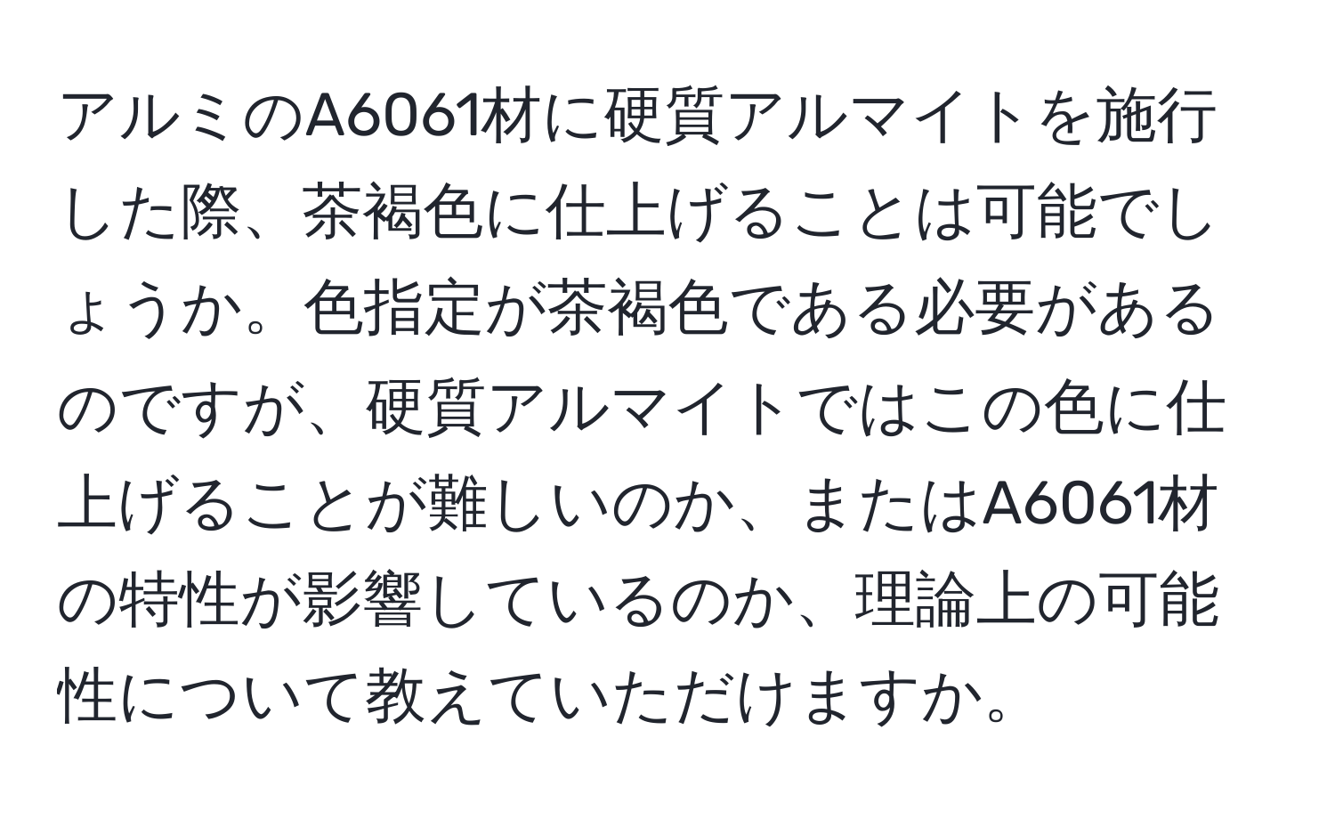 アルミのA6061材に硬質アルマイトを施行した際、茶褐色に仕上げることは可能でしょうか。色指定が茶褐色である必要があるのですが、硬質アルマイトではこの色に仕上げることが難しいのか、またはA6061材の特性が影響しているのか、理論上の可能性について教えていただけますか。