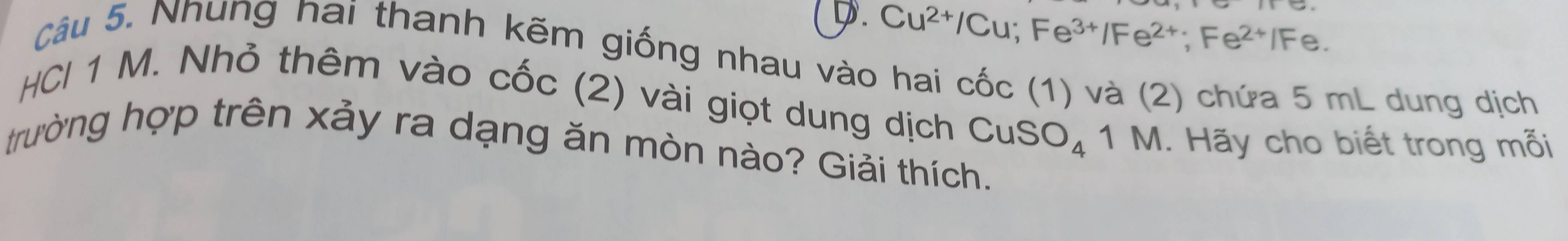 D. Cu^(2+)/Cu; Fe^(3+)/Fe^(2+); Fe^(2+)/Fe. 
Câu 5. Nhung nai thanh kẽm giống nhau vào hai cốc (1) và (2) chứa 5 mL dung dịch
HCl 1 M. Nhỏ thêm vào cốc (2) vài giọt dung dịch  CuS O_4 1 M. Hãy cho biết trong mỗi
trường hợp trên xảy ra dạng ăn mòn nào? Giải thích.