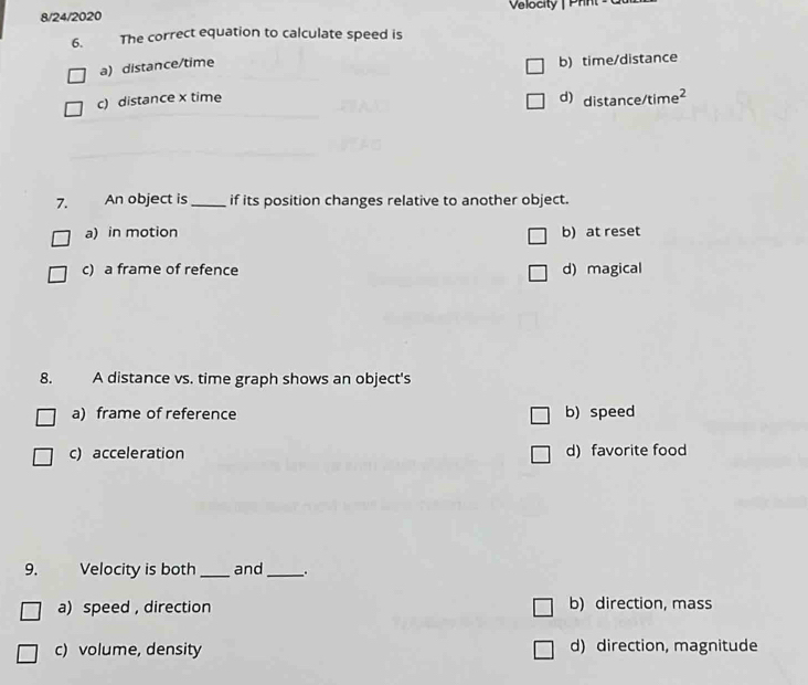 8/24/2020 Velocity | Prnt
6. The correct equation to calculate speed is
a) distance/time
b) time/distance
c) distance x time d) distance/time²
7. An object is_ if its position changes relative to another object.
a) in motion b) at reset
c) a frame of refence d) magical
8. A distance vs. time graph shows an object's
a) frame of reference b) speed
c) acceleration d) favorite food
9. Velocity is both _and_ 。
a) speed, direction b) direction, mass
c) volume, density d) direction, magnitude