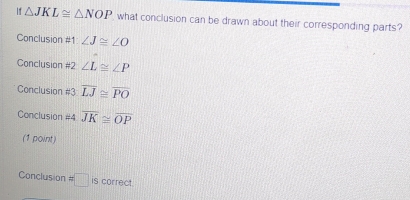 If △ JKL≌ △ NOP what conclusion can be drawn about their corresponding parts?
Conclusion #1 ∠ J≌ ∠ O
Conclusion #2 ∠ L≌ ∠ P
Conclusion #3 overline LJ≌ overline PO
Conclusion #4 overline JK≌ overline OP
(1 point)
Conclusion =□ is correct