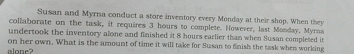 Susan and Myrna conduct a store inventory every Monday at their shop. When they 
collaborate on the task, it requires 3 hours to complete. However, last Monday, Myrna 
undertook the inventory alone and finished it 8 hours earlier than when Susan completed it 
on her own. What is the amount of time it will take for Susan to finish the task when working 
alone?