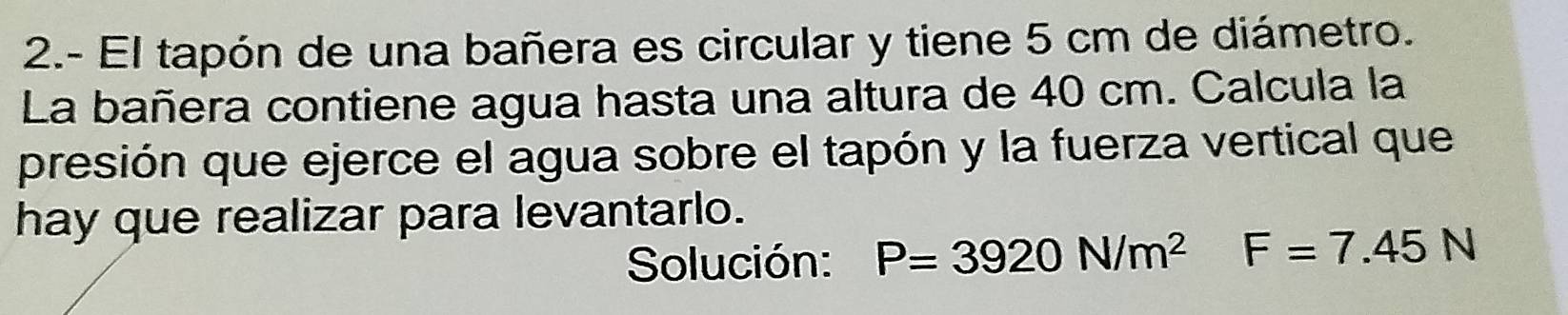 2.- El tapón de una bañera es circular y tiene 5 cm de diámetro. 
La bañera contiene agua hasta una altura de 40 cm. Calcula la 
presión que ejerce el agua sobre el tapón y la fuerza vertical que 
hay que realizar para levantarlo. 
Solución: P=3920N/m^2 F=7.45N