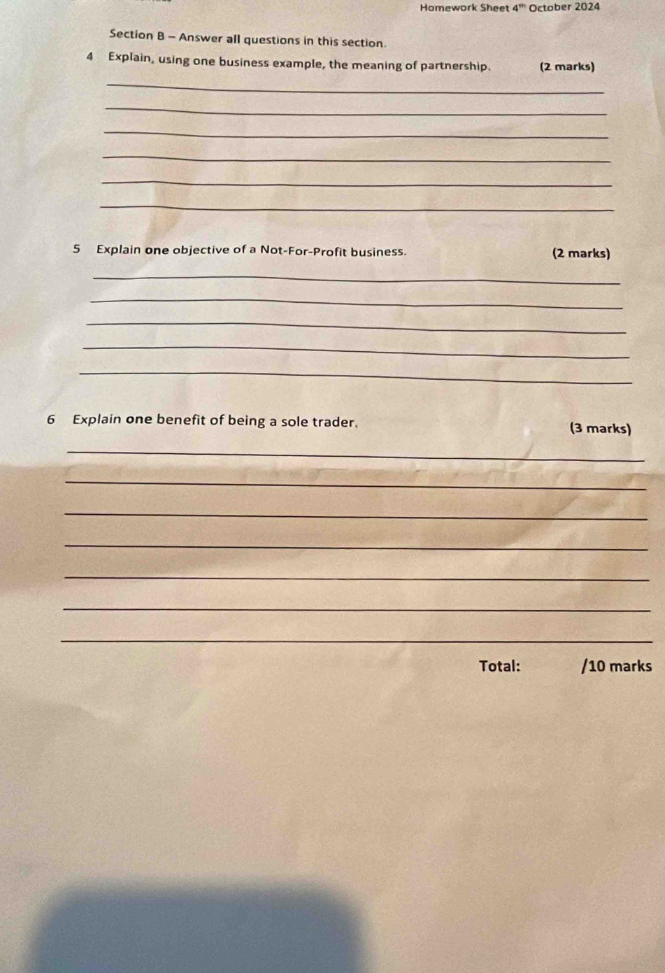 Homework Sheet 4^(th) October 2024 
Section B - Answer all questions in this section. 
4 Explain, using one business example, the meaning of partnership. (2 marks) 
_ 
_ 
_ 
_ 
_ 
_ 
5 Explain one objective of a Not-For-Profit business. (2 marks) 
_ 
_ 
_ 
_ 
_ 
6 Explain one benefit of being a sole trader. (3 marks) 
_ 
_ 
_ 
_ 
_ 
_ 
_ 
Total: /10 marks