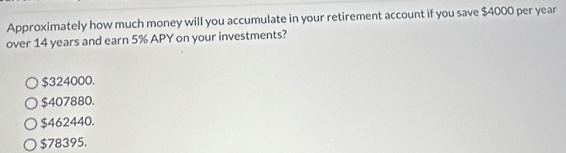 Approximately how much money will you accumulate in your retirement account if you save $4000 per year
over 14 years and earn 5% APY on your investments?
$324000.
$407880.
$462440.
$78395.