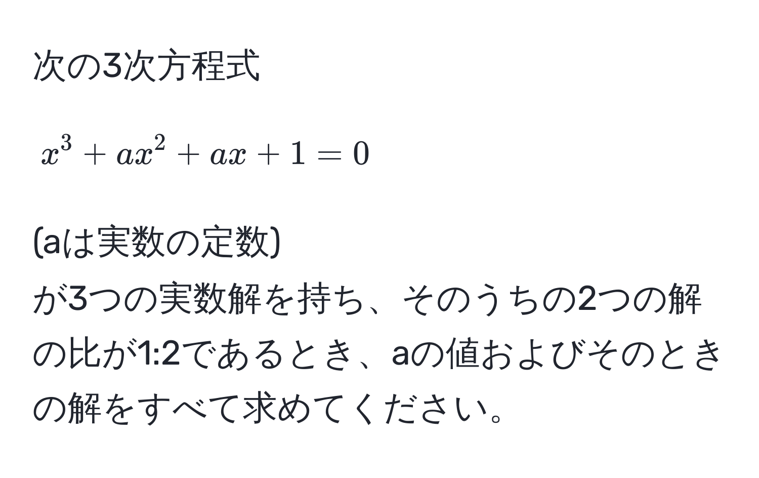 次の3次方程式  
$$x^3 + ax^2 + ax + 1 = 0$$  
(aは実数の定数)  
が3つの実数解を持ち、そのうちの2つの解の比が1:2であるとき、aの値およびそのときの解をすべて求めてください。