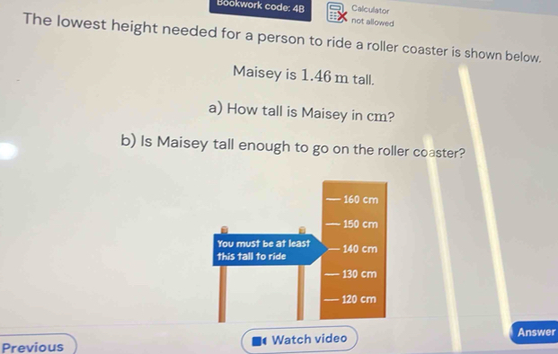 Calculator 
Bookwork code: 4B not allowed 
The lowest height needed for a person to ride a roller coaster is shown below. 
Maisey is 1.46 m tall. 
a) How tall is Maisey in cm? 
b) Is Maisey tall enough to go on the roller coaster? 
Previous Watch video 
Answer