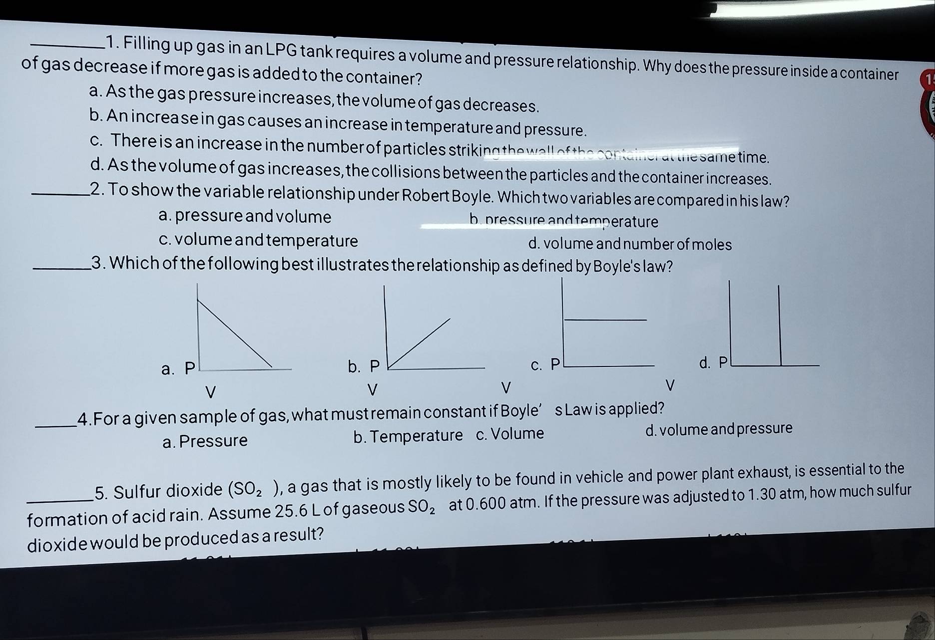 Filling up gas in an LPG tank requires a volume and pressure relationship. Why does the pressure inside a container
of gas decrease if more gas is added to the container?
a. As the gas pressure increases, the volume of gas decreases.
b. An increa se in gas causes an increase in temperature and pressure.
c. There is an increase in the number of particles striking the wall of th
er at the same time.
d. As the volume of gas increases, the collisions between the particles and the container increases.
_2. To show the variable relationship under Robert Boyle. Which two variables are compared in his law?
a. pressure and volume b pressure and temperature
c. volume and temperature d. volume and number of moles
_3. Which of the following best illustrates the relationship as defined by Boyle's law?
a. Pb.c.d. P
V
V
V
V
_4. For a given sample of gas, what must remain constant if Boyle’s Law is applied?
a. Pressure b. Temperature c. Volume d. volume and pressure
5. Sulfur dioxide (SO_2) , a gas that is mostly likely to be found in vehicle and power plant exhaust, is essential to the
formation of acid rain. Assume 25.6 L of gaseous SO_2 at 0.600 atm. If the pressure was adjusted to 1.30 atm, how much sulfur
dioxide would be produced as a result?