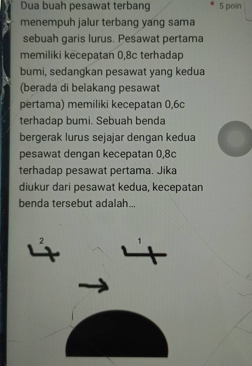 Dua buah pesawat terbang 5 poin
menempuh jalur terbang yang sama
sebuah garis lurus. Pesawat pertama
memiliki kecepatan 0,8c terhadap
bumi, sedangkan pesawat yang kedua
(berada di belakang pesawat
pertama) memiliki kecepatan 0,6c
terhadap bumi. Sebuah benda
bergerak lurus sejajar dengan kedua
pesawat dengan kecepatan 0,8c
terhadap pesawat pertama. Jika
diukur dari pesawat kedua, kecepatan
benda tersebut adalah...
2
1