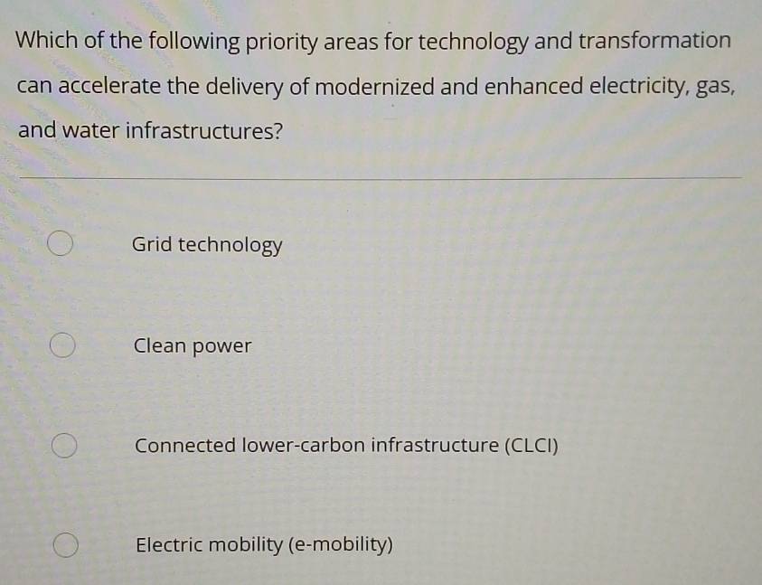 Which of the following priority areas for technology and transformation
can accelerate the delivery of modernized and enhanced electricity, gas,
and water infrastructures?
Grid technology
Clean power
Connected Iower-carbon infrastructure (CLCI)
Electric mobility (e-mobility)